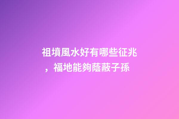 祖墳風水好有哪些征兆，福地能夠蔭蔽子孫
